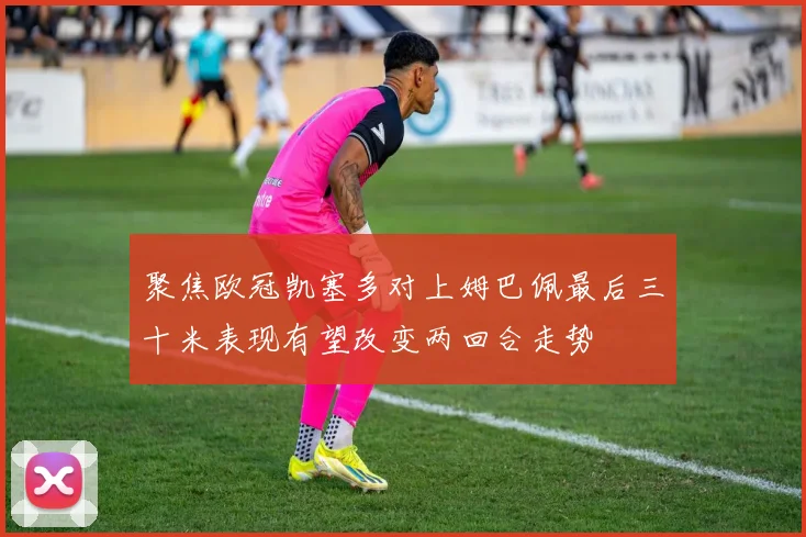 聚焦欧冠凯塞多对上姆巴佩最后三十米表现有望改变两回合走势