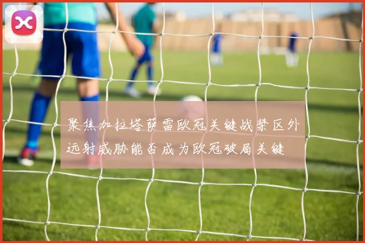 聚焦加拉塔萨雷欧冠关键战禁区外远射威胁能否成为欧冠破局关键