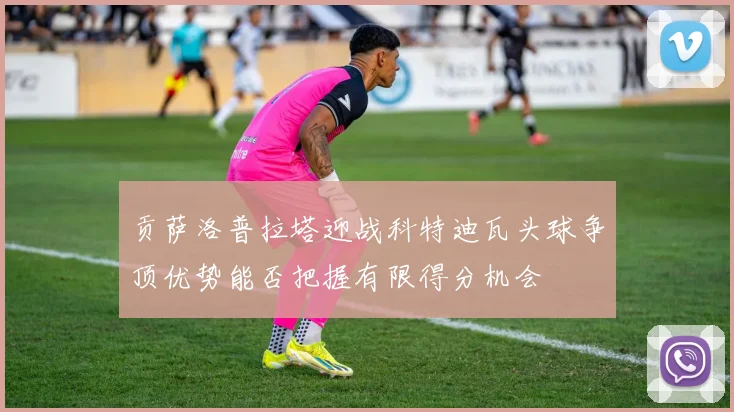 贡萨洛普拉塔迎战科特迪瓦头球争顶优势能否把握有限得分机会