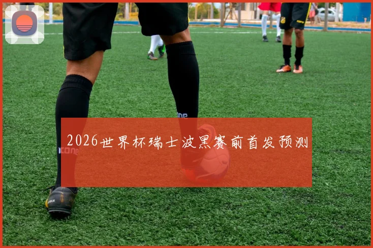 2026世界杯瑞士波黑赛前首发预测