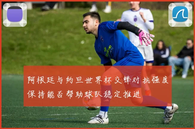 阿根廷与约旦世界杯交锋对抗强度保持能否帮助球队稳定推进