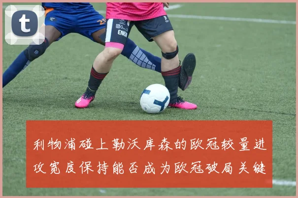 利物浦碰上勒沃库森的欧冠较量进攻宽度保持能否成为欧冠破局关键