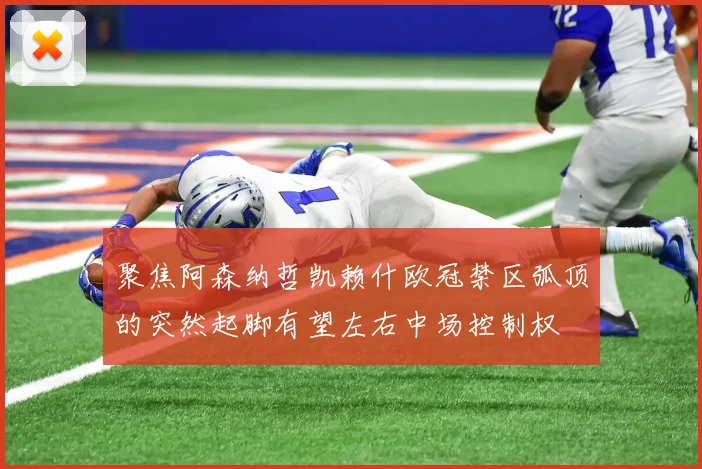 聚焦阿森纳哲凯赖什欧冠禁区弧顶的突然起脚有望左右中场控制权