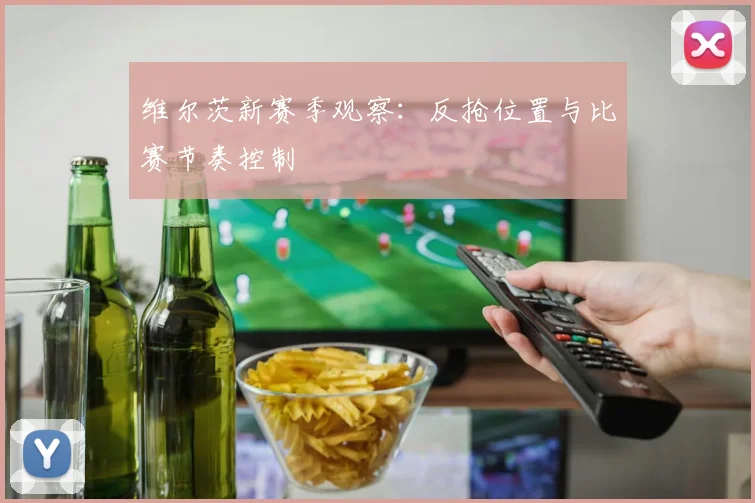 维尔茨新赛季观察:反抢位置与比赛节奏控制