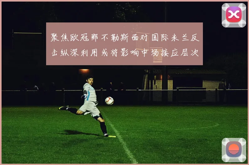 聚焦欧冠那不勒斯面对国际米兰反击纵深利用或将影响中场接应层次