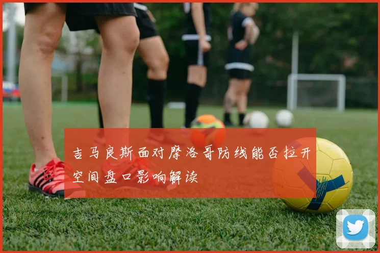 吉马良斯面对摩洛哥防线能否拉开空间盘口影响解读