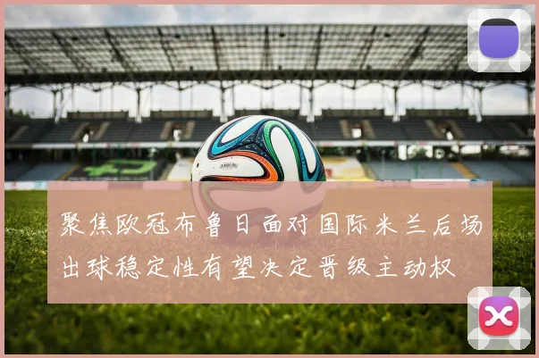 聚焦欧冠布鲁日面对国际米兰后场出球稳定性有望决定晋级主动权
