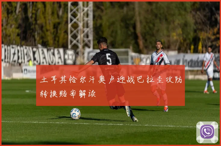 土耳其恰尔汗奥卢迎战巴拉圭攻防转换赔率解读