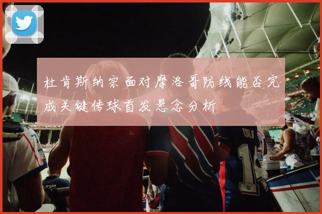 杜肯斯纳宗面对摩洛哥防线能否完成关键传球首发悬念分析
