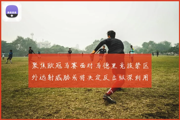 聚焦欧冠马赛面对马德里竞技禁区外远射威胁或将决定反击纵深利用