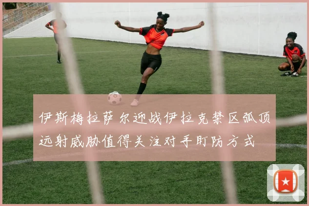 伊斯梅拉萨尔迎战伊拉克禁区弧顶远射威胁值得关注对手盯防方式