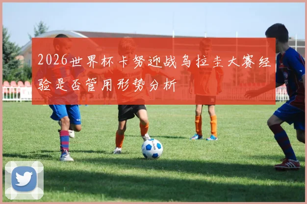 2026世界杯卡努迎战乌拉圭大赛经验是否管用形势分析