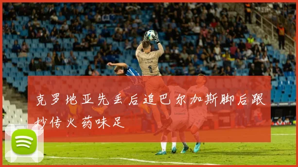 克罗地亚先丢后追巴尔加斯脚后跟妙传火药味足