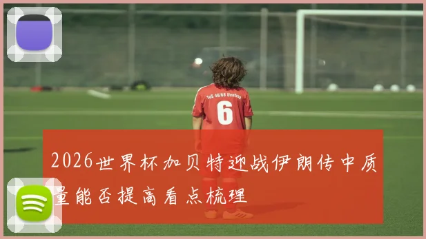 2026世界杯加贝特迎战伊朗传中质量能否提高看点梳理