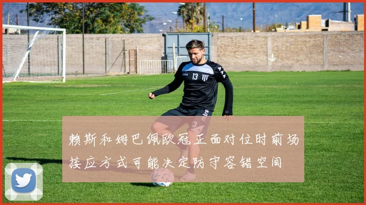 赖斯和姆巴佩欧冠正面对位时前场接应方式可能决定防守容错空间