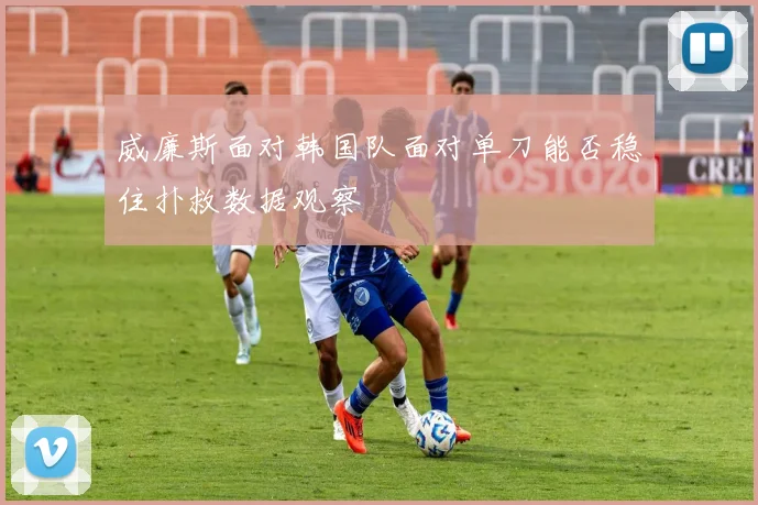 威廉斯面对韩国队面对单刀能否稳住扑救数据观察