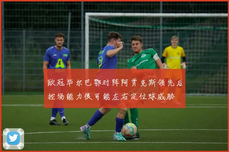欧冠毕尔巴鄂对阵阿贾克斯领先后控场能力很可能左右定位球威胁