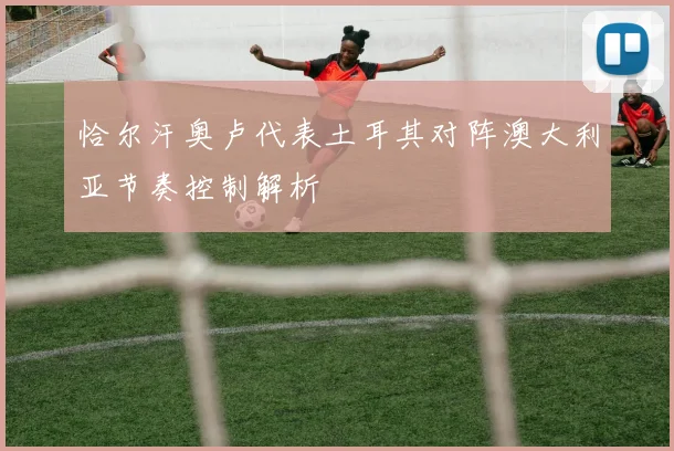 恰尔汗奥卢代表土耳其对阵澳大利亚节奏控制解析