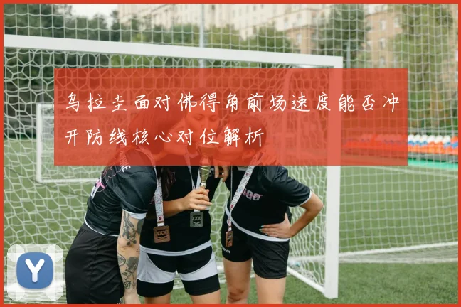 乌拉圭面对佛得角前场速度能否冲开防线核心对位解析
