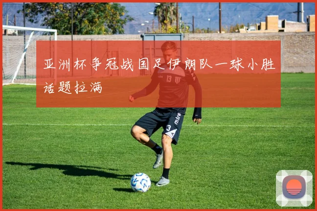 亚洲杯争冠战国足伊朗队一球小胜话题拉满