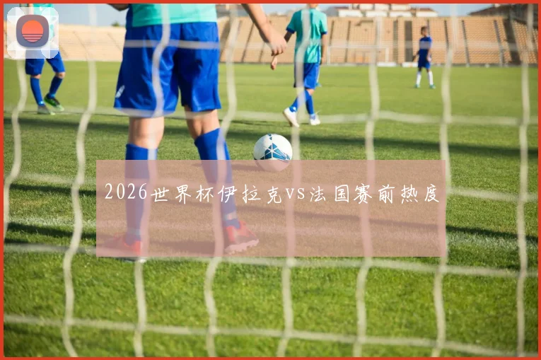 2026世界杯伊拉克vs法国赛前热度
