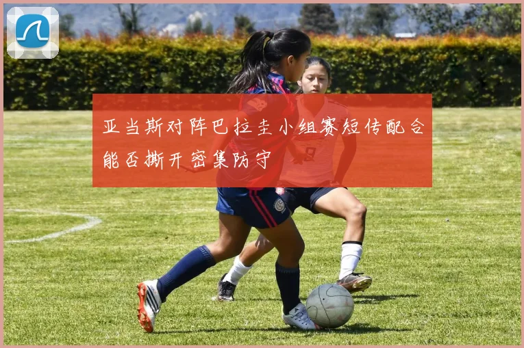 亚当斯对阵巴拉圭小组赛短传配合能否撕开密集防守