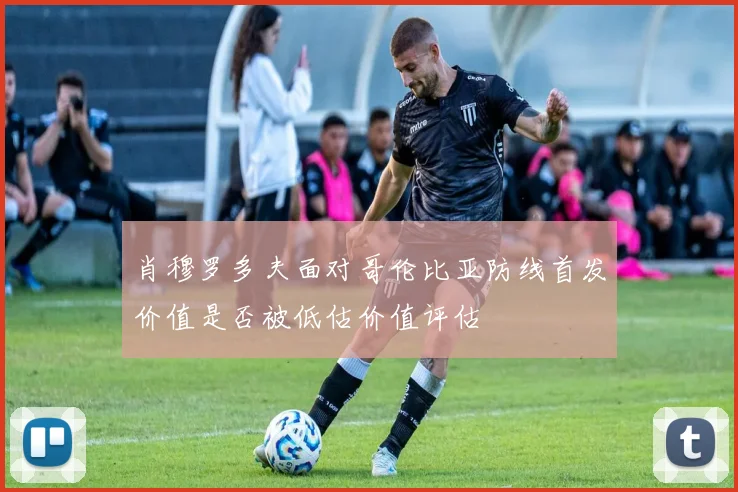 肖穆罗多夫面对哥伦比亚防线首发价值是否被低估价值评估
