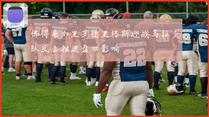 佛得角加里罗德里格斯迎战乌拉圭队反击推进盘口影响
