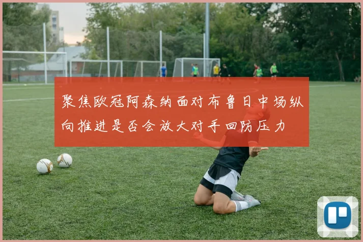 聚焦欧冠阿森纳面对布鲁日中场纵向推进是否会放大对手回防压力