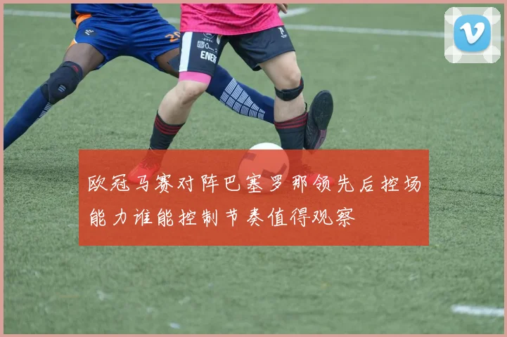 欧冠马赛对阵巴塞罗那领先后控场能力谁能控制节奏值得观察