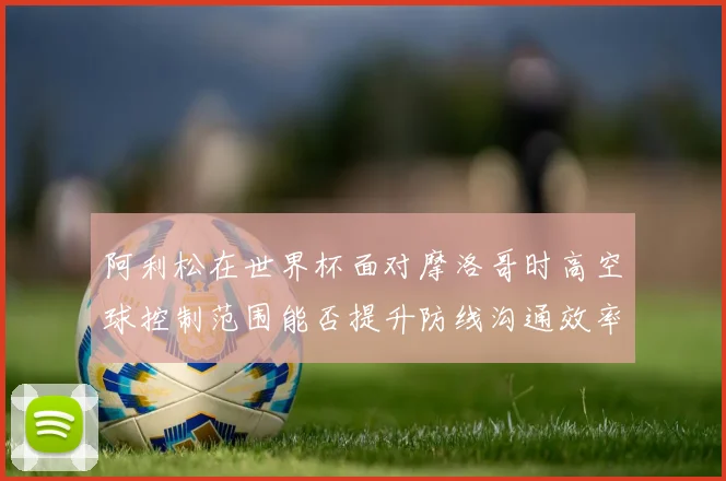 阿利松在世界杯面对摩洛哥时高空球控制范围能否提升防线沟通效率