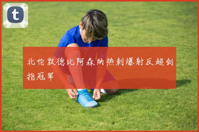 北伦敦德比阿森纳热刺爆射反超剑指冠军