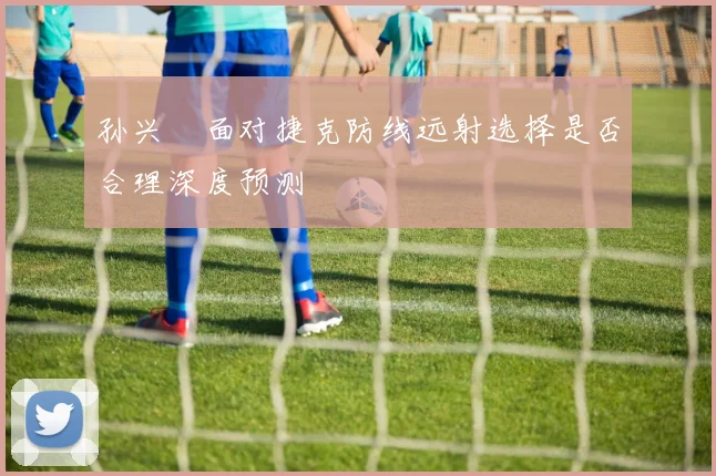 孙兴慜面对捷克防线远射选择是否合理深度预测