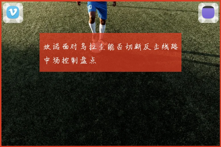 坎诺面对乌拉圭能否切断反击线路中场控制盘点