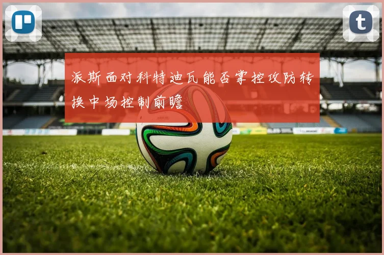 派斯面对科特迪瓦能否掌控攻防转换中场控制前瞻