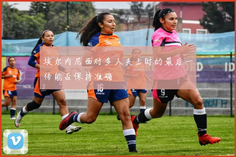 埃尔内尼面对多人夹击时的最后一传能否保持准确