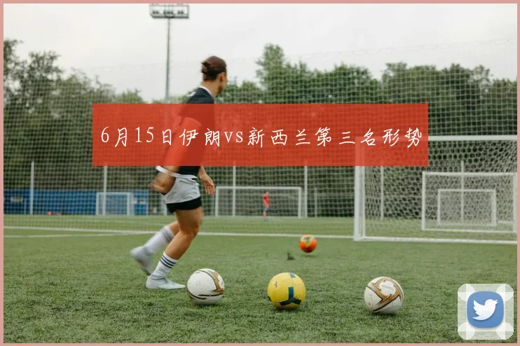 6月15日伊朗vs新西兰第三名形势