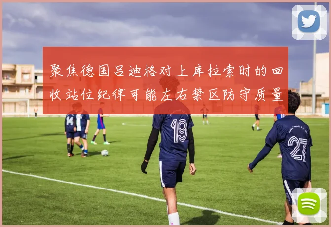 聚焦德国吕迪格对上库拉索时的回收站位纪律可能左右禁区防守质量