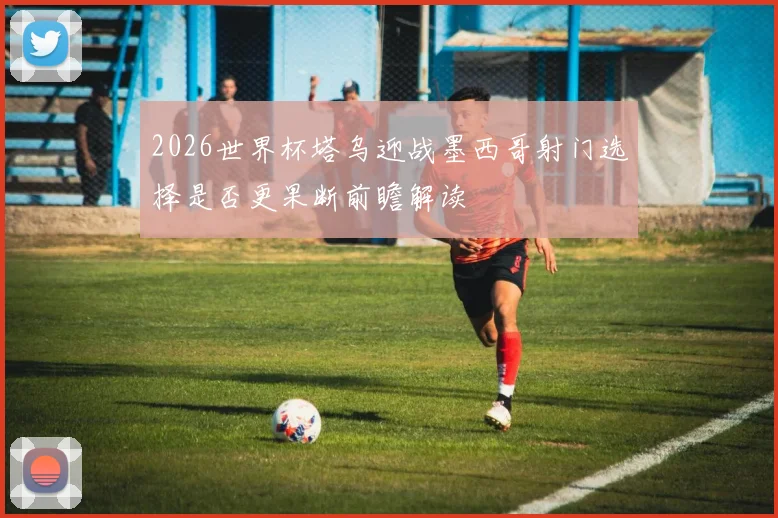 2026世界杯塔乌迎战墨西哥射门选择是否更果断前瞻解读