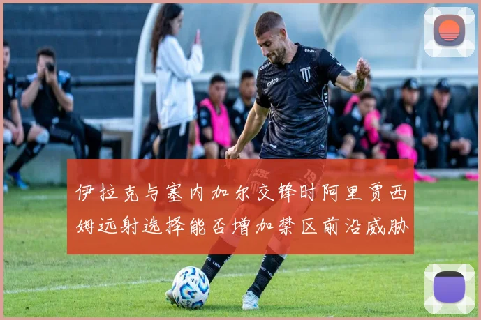 伊拉克与塞内加尔交锋时阿里贾西姆远射选择能否增加禁区前沿威胁