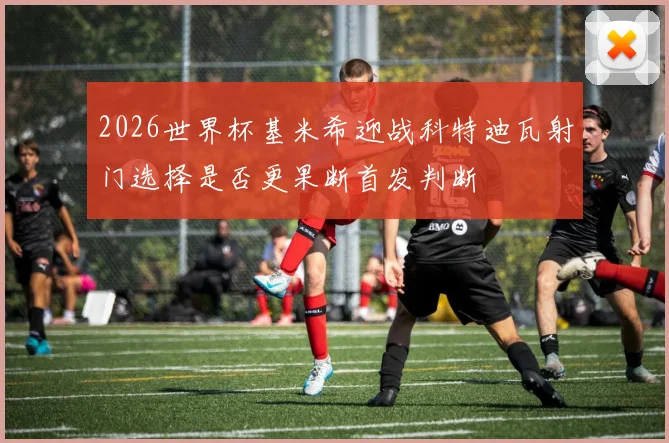 2026世界杯基米希迎战科特迪瓦射门选择是否更果断首发判断
