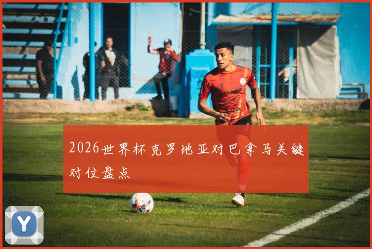 2026世界杯克罗地亚对巴拿马关键对位盘点