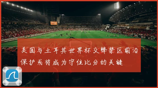 美国与土耳其世界杯交锋禁区前沿保护或将成为守住比分的关键