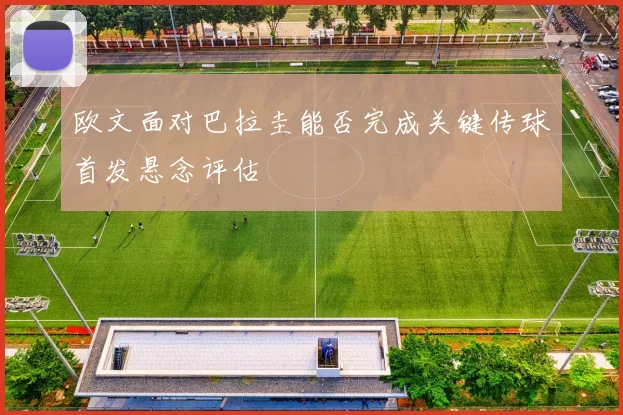 欧文面对巴拉圭能否完成关键传球首发悬念评估