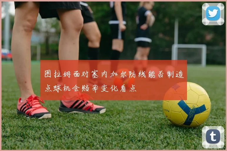 图拉姆面对塞内加尔防线能否制造点球机会赔率变化看点